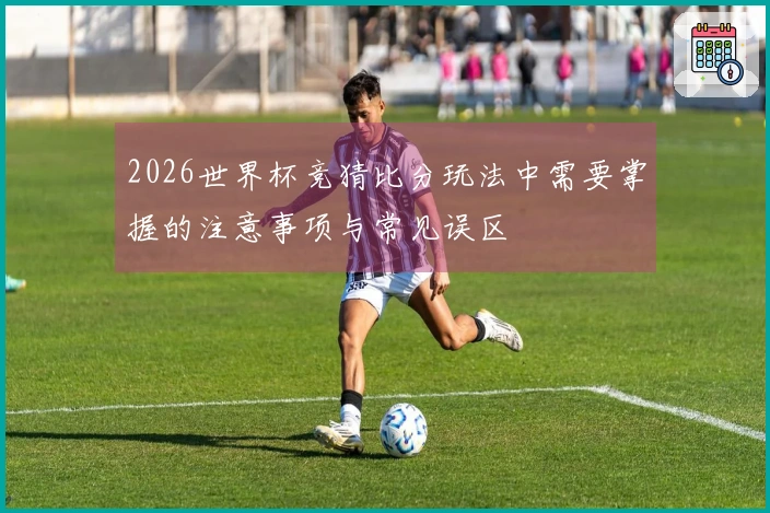 2026世界杯竞猜比分玩法中需要掌握的注意事项与常见误区