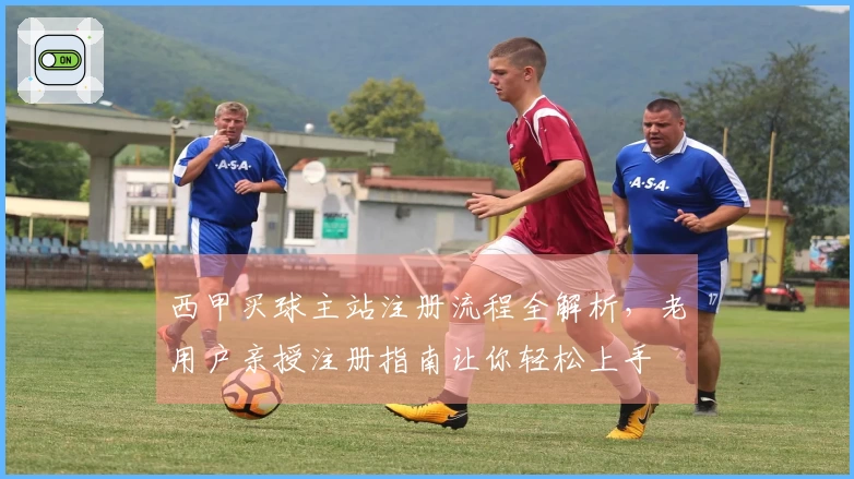 西甲买球主站注册流程全解析，老用户亲授注册指南让你轻松上手